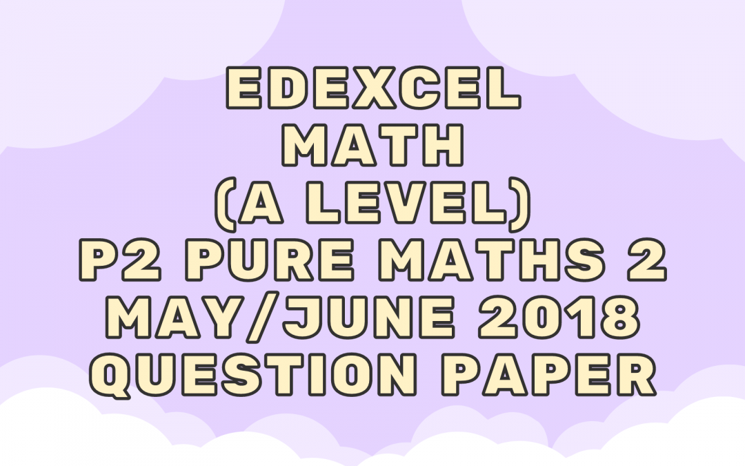 Edexcel Math (A LEVEL) P2 Pure Maths 2 May/June 2018 – QP